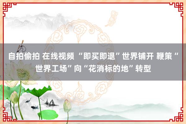 自拍偷拍 在线视频 “即买即退”世界铺开 鞭策“世界工场”向“花消标的地”转型