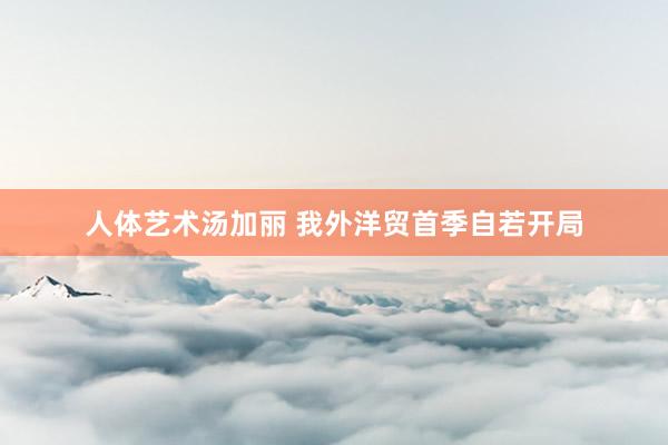 人体艺术汤加丽 我外洋贸首季自若开局