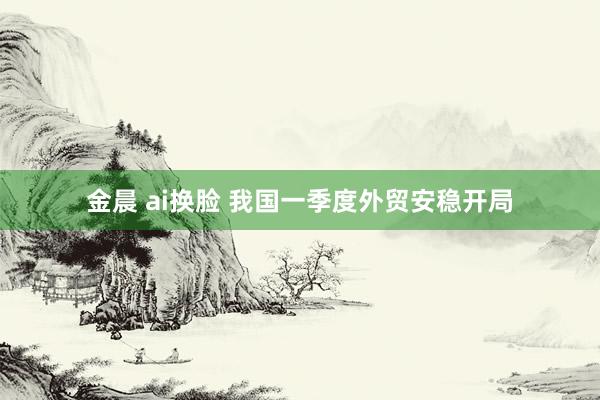 金晨 ai换脸 我国一季度外贸安稳开局