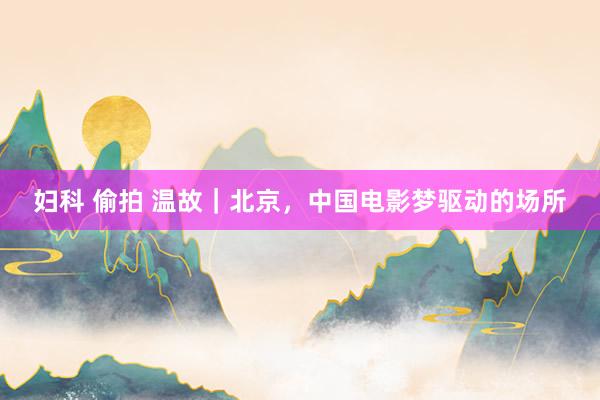 妇科 偷拍 温故｜北京，中国电影梦驱动的场所