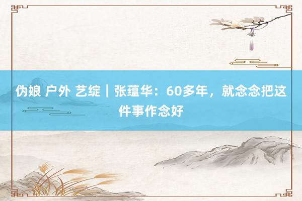 伪娘 户外 艺绽｜张蕴华：60多年，就念念把这件事作念好