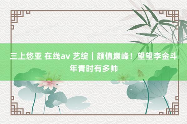 三上悠亚 在线av 艺绽｜颜值巅峰！望望李金斗年青时有多帅