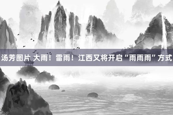汤芳图片 大雨！雷雨！江西又将开启“雨雨雨”方式