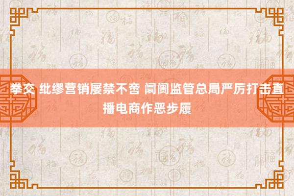 拳交 纰缪营销屡禁不啻 阛阓监管总局严厉打击直播电商作恶步履