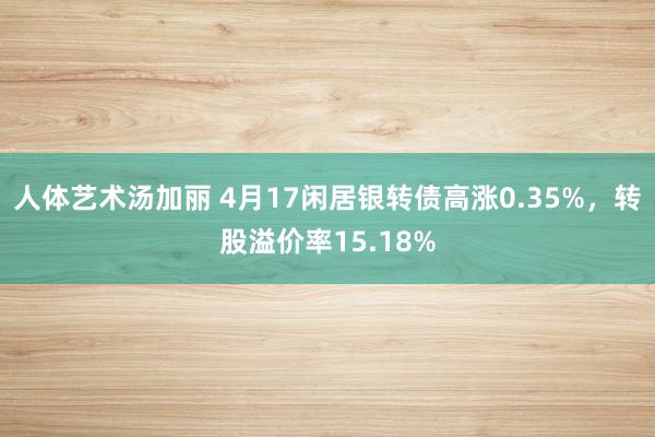 人体艺术汤加丽 4月17闲居银转债高涨0.35%，转股溢价率15.18%