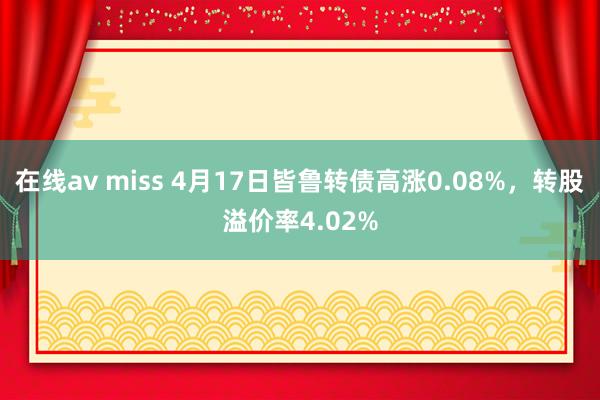 在线av miss 4月17日皆鲁转债高涨0.08%，转股溢价率4.02%