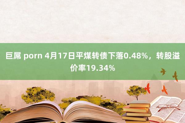 巨屌 porn 4月17日平煤转债下落0.48%，转股溢价率19.34%