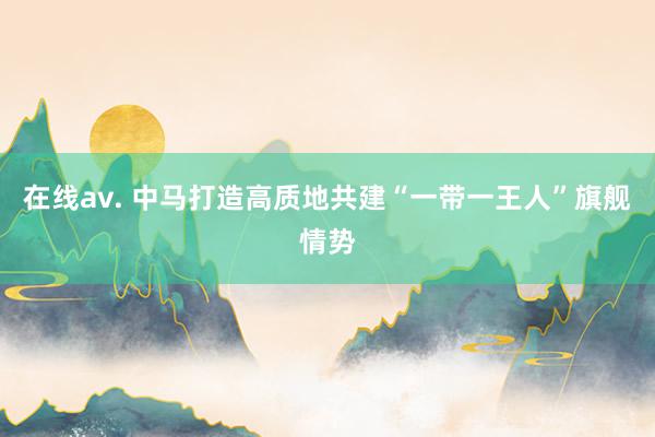 在线av. 中马打造高质地共建“一带一王人”旗舰情势