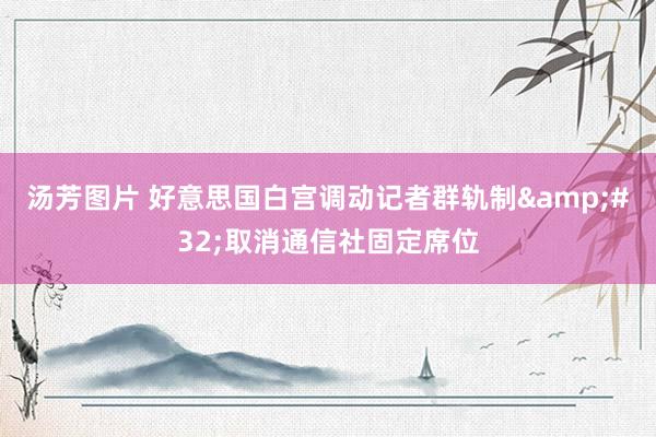 汤芳图片 好意思国白宫调动记者群轨制&#32;取消通信社固定席位