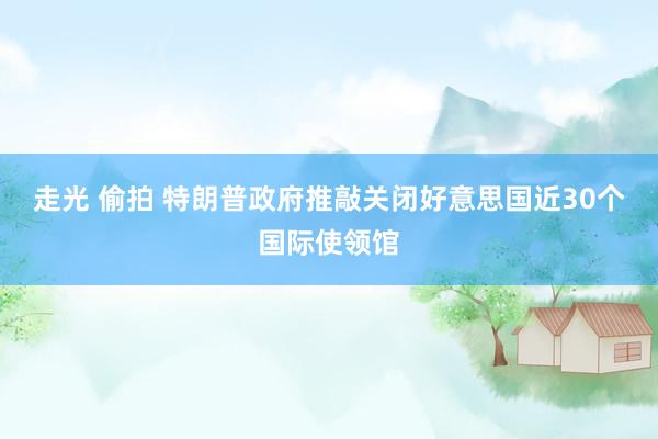 走光 偷拍 特朗普政府推敲关闭好意思国近30个国际使领馆