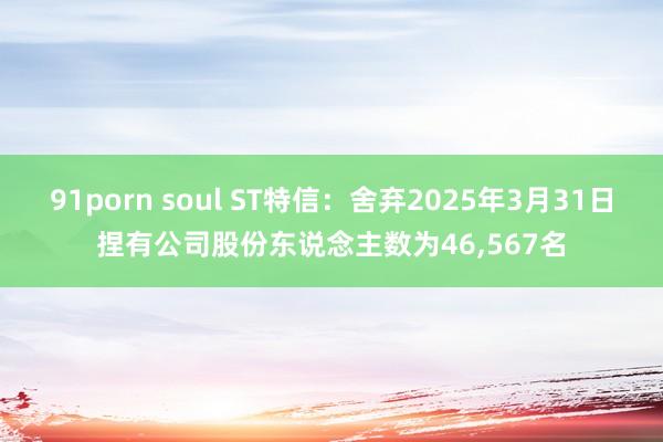 91porn soul ST特信：舍弃2025年3月31日捏有公司股份东说念主数为46，567名
