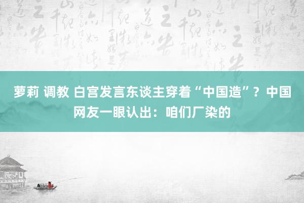 萝莉 调教 白宫发言东谈主穿着“中国造”？中国网友一眼认出：咱们厂染的