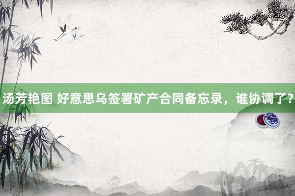 汤芳艳图 好意思乌签署矿产合同备忘录，谁协调了？