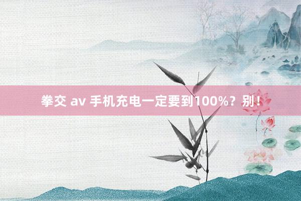 拳交 av 手机充电一定要到100%？别！