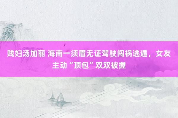 贱妇汤加丽 海南一须眉无证驾驶闯祸逃遁，女友主动“顶包”双双被握