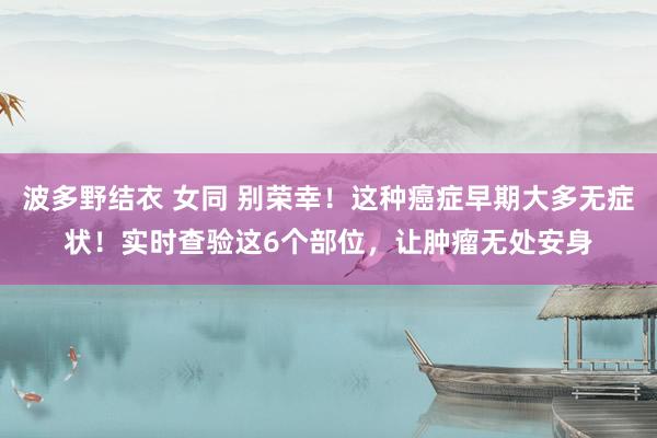 波多野结衣 女同 别荣幸！这种癌症早期大多无症状！实时查验这6个部位，让肿瘤无处安身