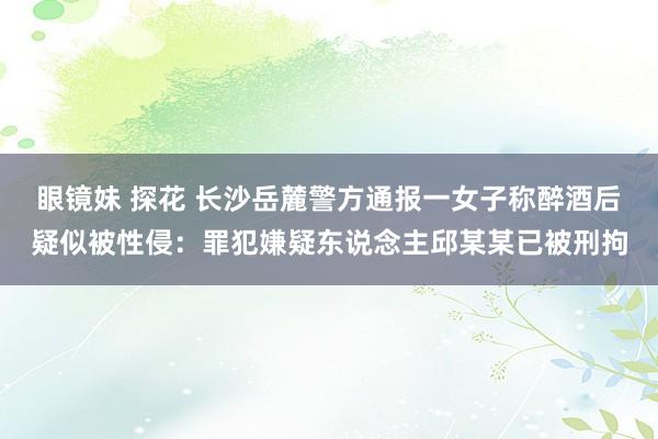 眼镜妹 探花 长沙岳麓警方通报一女子称醉酒后疑似被性侵：罪犯嫌疑东说念主邱某某已被刑拘