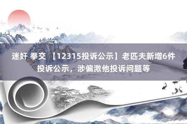 迷奸 拳交 【12315投诉公示】老匹夫新增6件投诉公示，涉偏激他投诉问题等