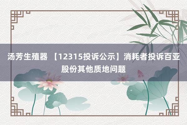 汤芳生殖器 【12315投诉公示】消耗者投诉百亚股份其他质地问题