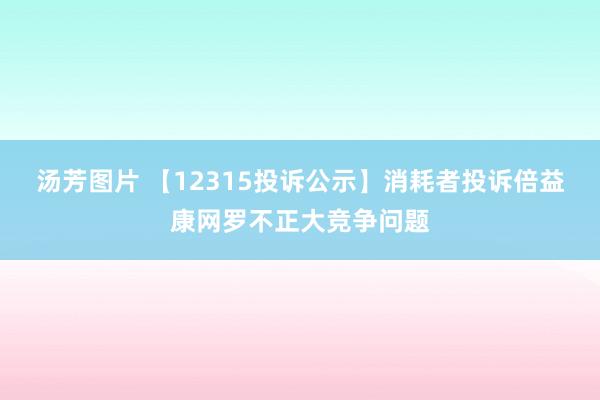 汤芳图片 【12315投诉公示】消耗者投诉倍益康网罗不正大竞争问题