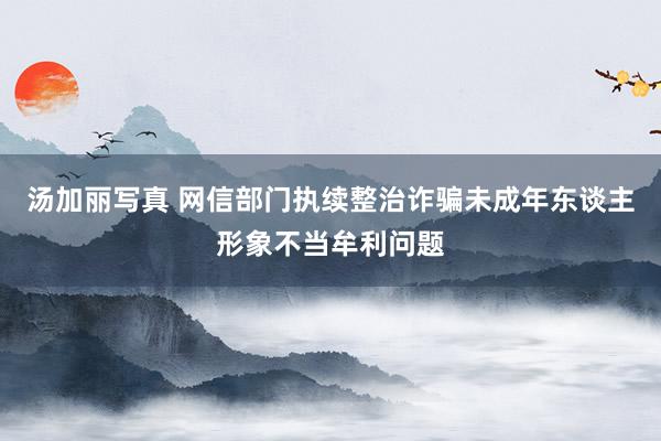 汤加丽写真 网信部门执续整治诈骗未成年东谈主形象不当牟利问题