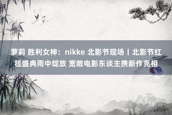 萝莉 胜利女神：nikke 北影节现场丨北影节红毯盛典雨中绽放 宽敞电影东谈主携新作亮相