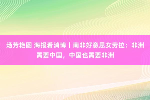 汤芳艳图 海报看消博丨南非好意思女劳拉：非洲需要中国，中国也需要非洲