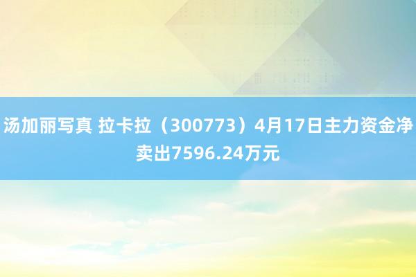 汤加丽写真 拉卡拉（300773）4月17日主力资金净卖出7596.24万元