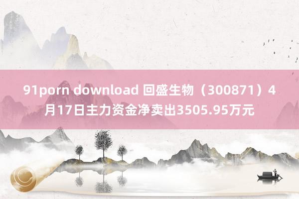 91porn download 回盛生物（300871）4月17日主力资金净卖出3505.95万元