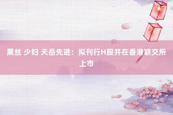 黑丝 少妇 天岳先进：拟刊行H股并在香港联交所上市