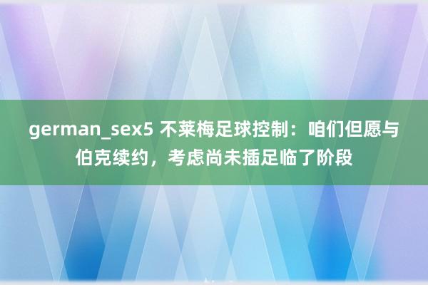 german_sex5 不莱梅足球控制：咱们但愿与伯克续约，考虑尚未插足临了阶段