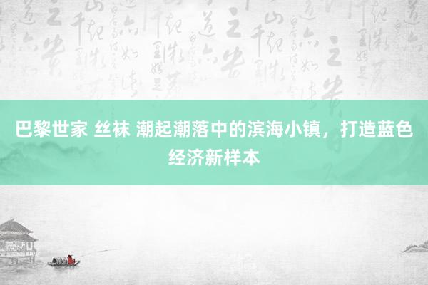 巴黎世家 丝袜 潮起潮落中的滨海小镇，打造蓝色经济新样本