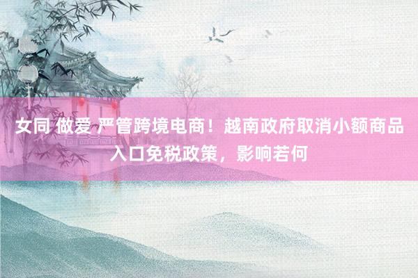 女同 做爱 严管跨境电商！越南政府取消小额商品入口免税政策，影响若何