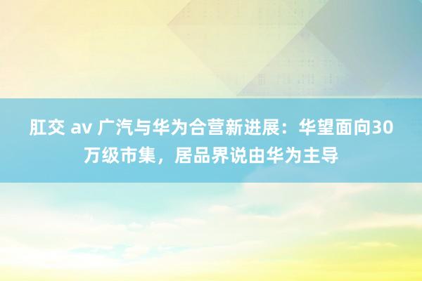 肛交 av 广汽与华为合营新进展：华望面向30万级市集，居品界说由华为主导