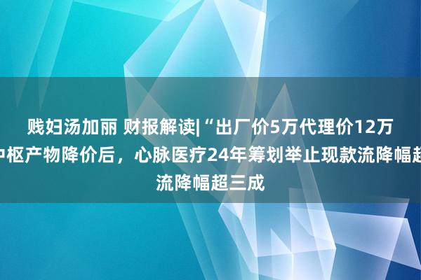 贱妇汤加丽 财报解读|“出厂价5万代理价12万”的中枢产物降价后，心脉医疗24年筹划举止现款流降幅超三成