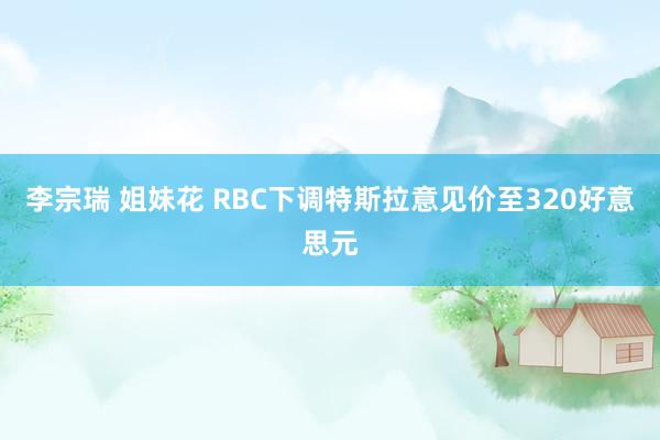 李宗瑞 姐妹花 RBC下调特斯拉意见价至320好意思元
