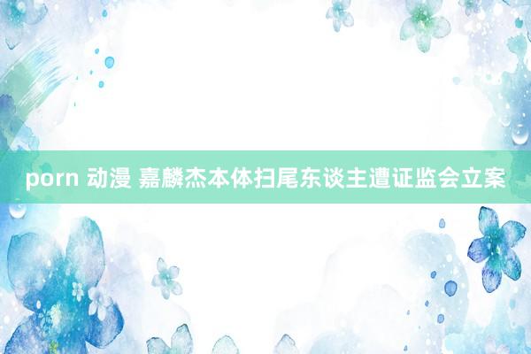 porn 动漫 嘉麟杰本体扫尾东谈主遭证监会立案