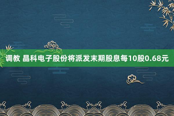 调教 晶科电子股份将派发末期股息每10股0.68元