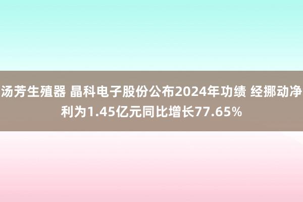 汤芳生殖器 晶科电子股份公布2024年功绩 经挪动净利为1.45亿元同比增长77.65%