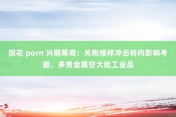 探花 porn 兴期筹商：关税模样冲击转向影响考据，多贵金属空大批工业品