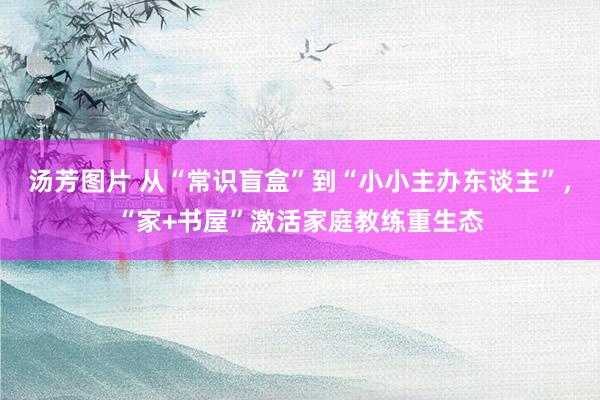 汤芳图片 从“常识盲盒”到“小小主办东谈主”，“家+书屋”激活家庭教练重生态