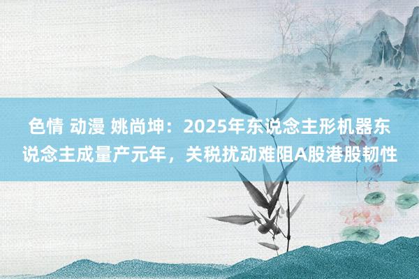 色情 动漫 姚尚坤：2025年东说念主形机器东说念主成量产元年，关税扰动难阻A股港股韧性