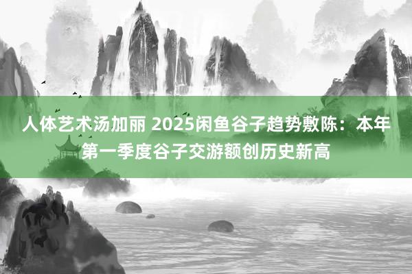 人体艺术汤加丽 2025闲鱼谷子趋势敷陈：本年第一季度谷子交游额创历史新高