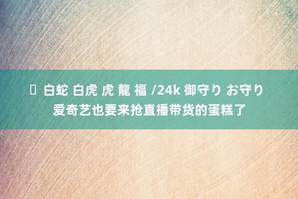 ✨白蛇 白虎 虎 龍 福 /24k 御守り お守り 爱奇艺也要来抢直播带货的蛋糕了
