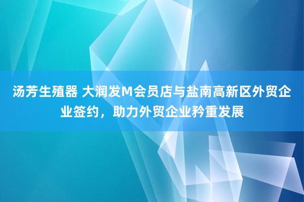 汤芳生殖器 大润发M会员店与盐南高新区外贸企业签约，助力外贸企业矜重发展