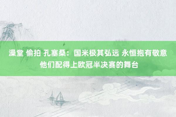 澡堂 偷拍 孔塞桑：国米极其弘远 永恒抱有敬意 他们配得上欧冠半决赛的舞台