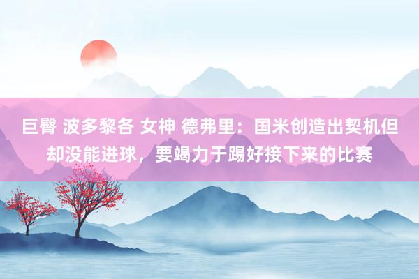 巨臀 波多黎各 女神 德弗里：国米创造出契机但却没能进球，要竭力于踢好接下来的比赛