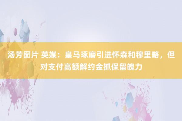 汤芳图片 英媒：皇马琢磨引进怀森和穆里略，但对支付高额解约金抓保留魄力