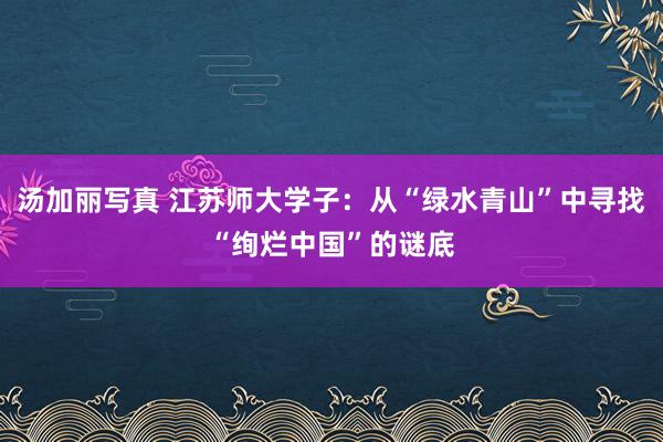 汤加丽写真 江苏师大学子：从“绿水青山”中寻找“绚烂中国”的谜底
