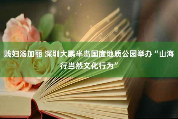 贱妇汤加丽 深圳大鹏半岛国度地质公园举办“山海行当然文化行为”